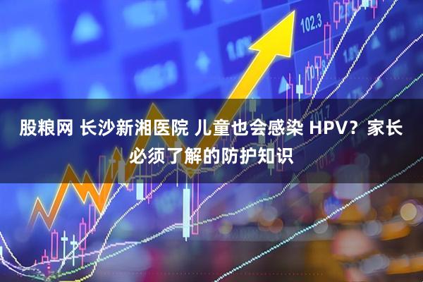 股粮网 长沙新湘医院 儿童也会感染 HPV？家长必须了解的防护知识
