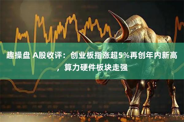 趣操盘 A股收评：创业板指涨超5%再创年内新高，算力硬件板块走强
