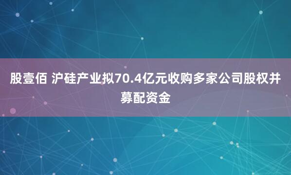 股壹佰 沪硅产业拟70.4亿元收购多家公司股权并募配资金