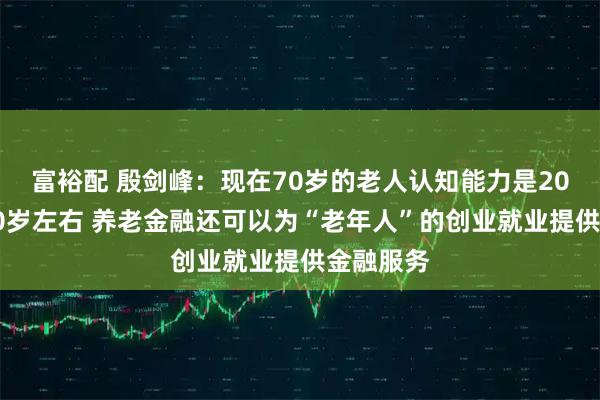 富裕配 殷剑峰：现在70岁的老人认知能力是20年前的50岁左右 养老金融还可以为“老年人”的创业就业提供金融服务
