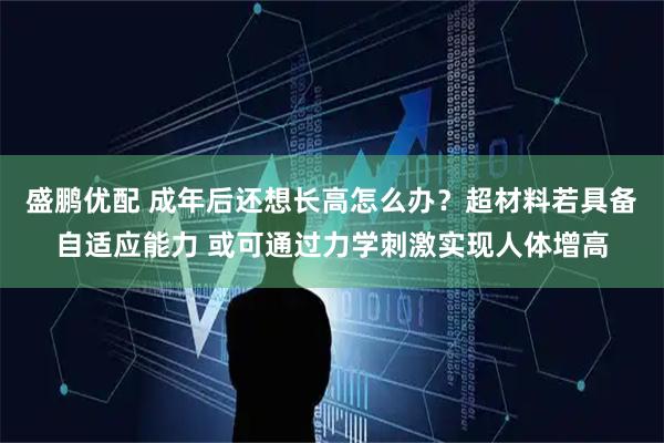 盛鹏优配 成年后还想长高怎么办？超材料若具备自适应能力 或可通过力学刺激实现人体增高