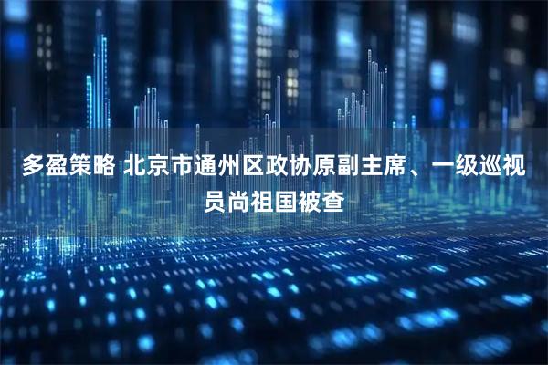 多盈策略 北京市通州区政协原副主席、一级巡视员尚祖国被查