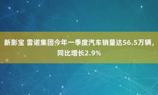 新影宝 雷诺集团今年一季度汽车销量达56.5万辆，同比增长2.9%