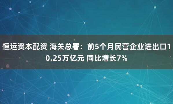 恒运资本配资 海关总署：前5个月民营企业进出口10.25万亿元 同比增长7%