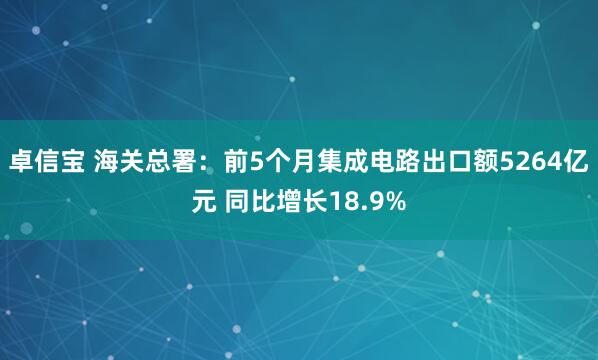 卓信宝 海关总署：前5个月集成电路出口额5264亿元 同比增长18.9%