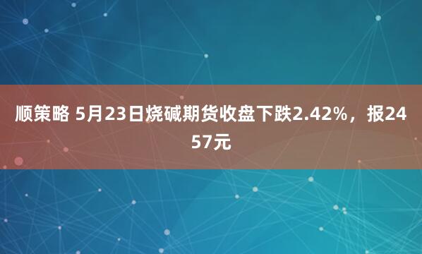 顺策略 5月23日烧碱期货收盘下跌2.42%，报2457元