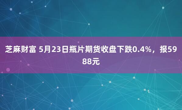 芝麻财富 5月23日瓶片期货收盘下跌0.4%，报5988元