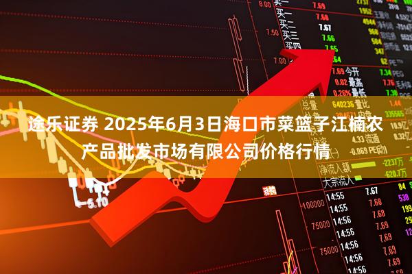 途乐证券 2025年6月3日海口市菜篮子江楠农产品批发市场有限公司价格行情