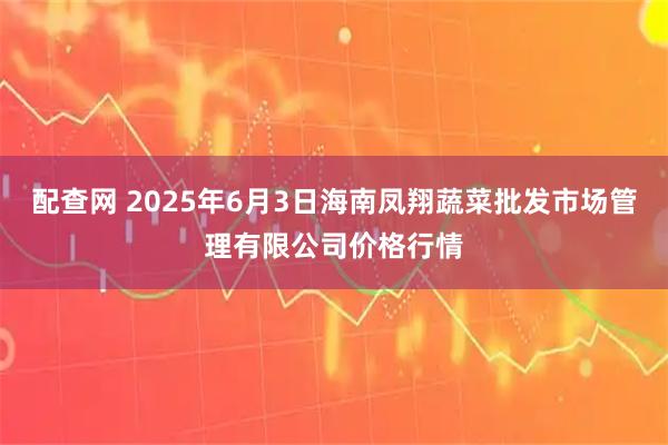 配查网 2025年6月3日海南凤翔蔬菜批发市场管理有限公司价格行情