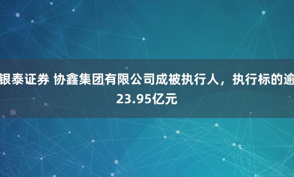 银泰证券 协鑫集团有限公司成被执行人，执行标的逾23.95亿元