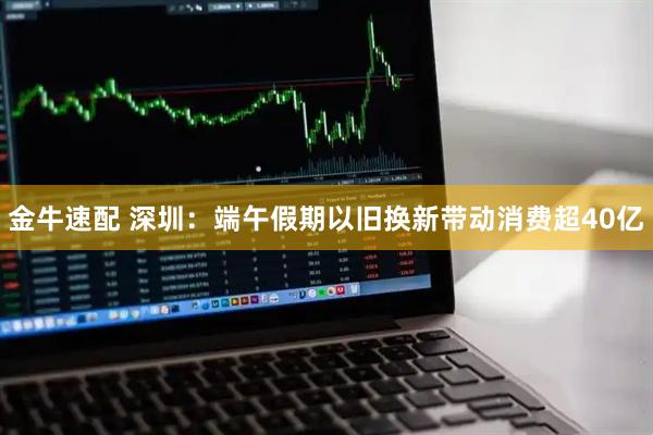 金牛速配 深圳：端午假期以旧换新带动消费超40亿
