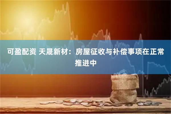 可盈配资 天晟新材：房屋征收与补偿事项在正常推进中