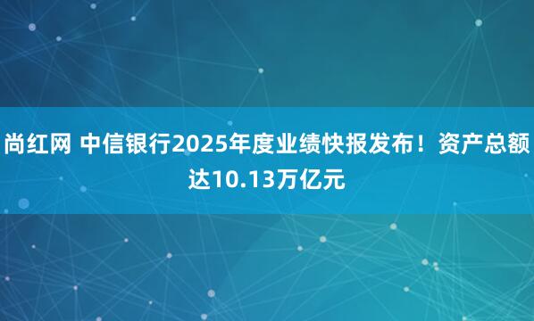 尚红网 中信银行2025年度业绩快报发布！资产总额达10.13万亿元