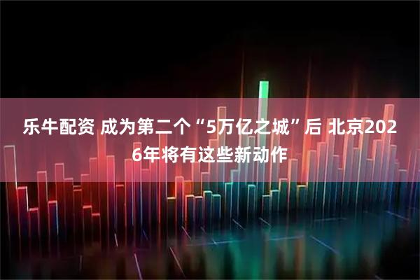 乐牛配资 成为第二个“5万亿之城”后 北京2026年将有这些新动作
