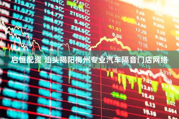 启恒配资 汕头揭阳梅州专业汽车隔音门店网络