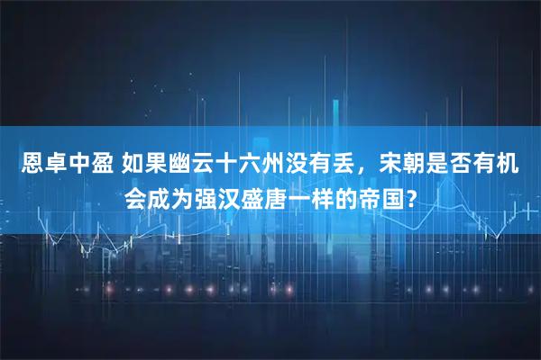 恩卓中盈 如果幽云十六州没有丢，宋朝是否有机会成为强汉盛唐一样的帝国？