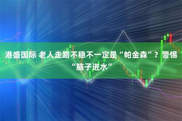 港盛国际 老人走路不稳不一定是“帕金森”？警惕“脑子进水”