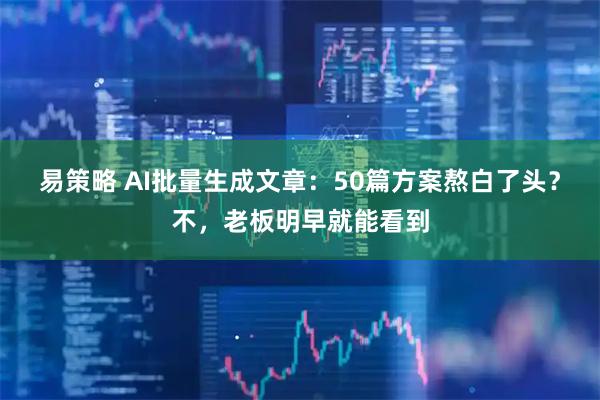 易策略 AI批量生成文章：50篇方案熬白了头？不，老板明早就能看到