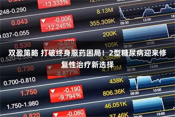 双盈策略 打破终身服药困局！2型糖尿病迎来修复性治疗新选择