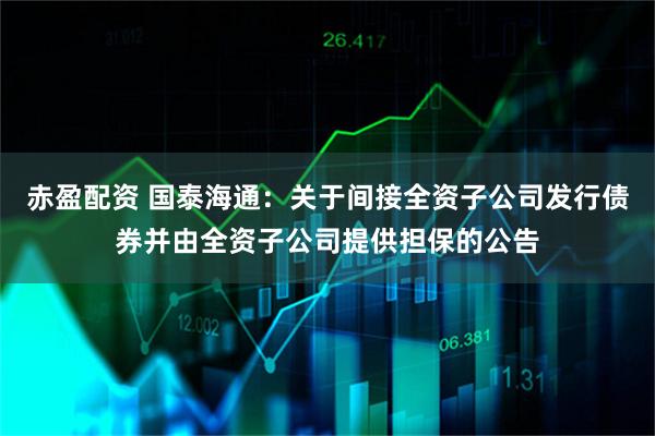 赤盈配资 国泰海通：关于间接全资子公司发行债券并由全资子公司提供担保的公告