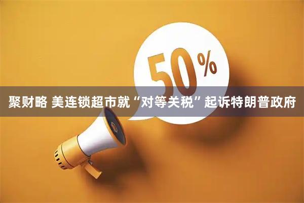 聚财略 美连锁超市就“对等关税”起诉特朗普政府