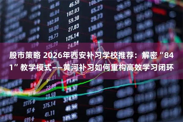 股市策略 2026年西安补习学校推荐：解密“841”教学模式——黄河补习如何重构高效学习闭环