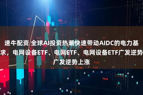 速牛配资 全球AI投资热潮快速带动AIDC的电力基建需求，电网设备ETF、电网ETF、电网设备ETF广发逆势上涨