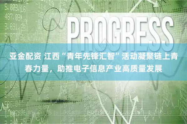 亚金配资 江西“青年先锋汇智”活动凝聚链上青春力量，助推电子信息产业高质量发展