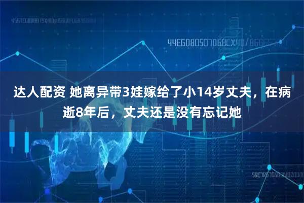 达人配资 她离异带3娃嫁给了小14岁丈夫,在病逝8年后,丈夫还是没有忘记她