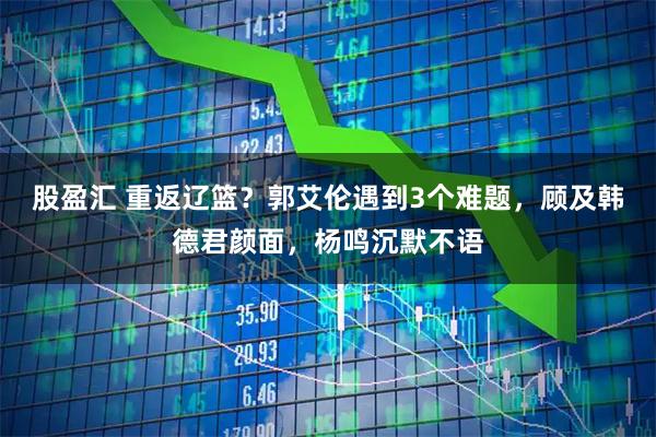 股盈汇 重返辽篮?郭艾伦遇到3个难题,顾及韩德君颜面,杨鸣沉默不语