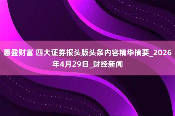 惠盈财富 四大证券报头版头条内容精华摘要_2026年4月29日_财经新闻